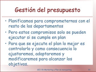 Gestión del presupuesto 
• Planificamos para comprometernos con el 
resto de los departamentos 
• Pero estos compromisos solo se pueden 
ejecutar si se cumple en plan 
• Para que se ejecute el plan lo mejor es 
controlarlo y como consecuencia lo 
ajustaremos, adaptaremos y 
modificaremos para alcanzar los 
objetivos. 
GEI-06 Marketing y Plan de marqueting 30 
 