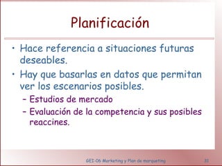 Planificación 
• Hace referencia a situaciones futuras 
deseables. 
• Hay que basarlas en datos que permitan 
ver los escenarios posibles. 
– Estudios de mercado 
– Evaluación de la competencia y sus posibles 
GEI-06 Marketing y Plan de marqueting 31 
reaccines. 
 