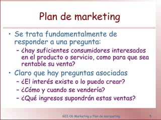 Plan de marketing 
• Se trata fundamentalmente de 
responder a una pregunta: 
– ¿hay suficientes consumidores interesados 
en el producto o servicio, como para que sea 
rentable su venta? 
• Claro que hay preguntas asociadas 
– ¿El interés existe o lo puedo crear? 
– ¿Cómo y cuando se vendería? 
– ¿Qué ingresos supondrán estas ventas? 
GEI-06 Marketing y Plan de marqueting 5 
 
