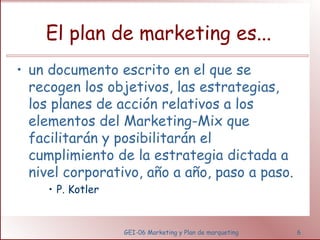El plan de marketing es... 
• un documento escrito en el que se 
recogen los objetivos, las estrategias, 
los planes de acción relativos a los 
elementos del Marketing-Mix que 
facilitarán y posibilitarán el 
cumplimiento de la estrategia dictada a 
nivel corporativo, año a año, paso a paso. 
GEI-06 Marketing y Plan de marqueting 6 
• P. Kotler 
 