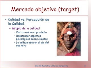 Mercado objetivo (target) 
• Calidad vs. Percepción de 
la Calidad. 
– Miopía de la calidad 
• Centrarnos en el producto 
• Desatender aspectos 
psicológicos de los clientes. 
• La belleza esta en el ojo del 
que mira 
GEI-06 Marketing y Plan de marqueting 8 
 