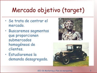 Mercado objetivo (target) 
• Se trata de centrar el 
mercado. 
• Buscaremos segmentos 
que proporcionen 
submercados 
homogéneos de 
clientes. 
• Estudiaremos la 
demanda desagregada. 
GEI-06 Marketing y Plan de marqueting 9 
 