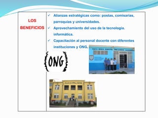 LOS 
BENEFICIOS 
 Alianzas estratégicas como: postas, comisarias, 
parroquias y universidades. 
 Aprovechamiento del uso de la tecnología. 
informática. 
 Capacitación al personal docente con diferentes 
instituciones y ONG. 
 