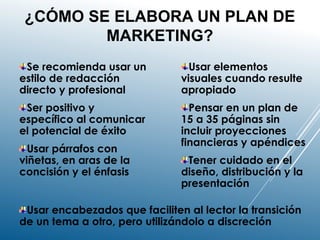 ¿CÓMO SE ELABORA UN PLAN DE
MARKETING?
Se recomienda usar un
estilo de redacción
directo y profesional
Ser positivo y
específico al comunicar
el potencial de éxito
Usar párrafos con
viñetas, en aras de la
concisión y el énfasis
Usar elementos
visuales cuando resulte
apropiado
Pensar en un plan de
15 a 35 páginas sin
incluir proyecciones
financieras y apéndices
Tener cuidado en el
diseño, distribución y la
presentación
Usar encabezados que faciliten al lector la transición
de un tema a otro, pero utilizándolo a discreción
 