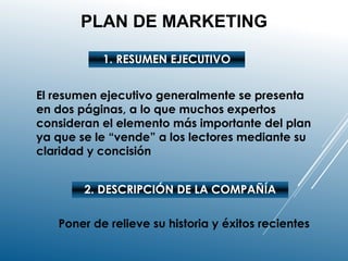 PLAN DE MARKETING
1. RESUMEN EJECUTIVO
El resumen ejecutivo generalmente se presenta
en dos páginas, a lo que muchos expertos
consideran el elemento más importante del plan
ya que se le “vende” a los lectores mediante su
claridad y concisión
2. DESCRIPCIÓN DE LA COMPAÑÍA
Poner de relieve su historia y éxitos recientes
 