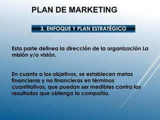 PLAN DE MARKETING
3. ENFOQUE Y PLAN ESTRATÉGICO
Esta parte delinea la dirección de la organización La
misión y/o visión.
En cuanto a los objetivos, se establecen metas
financieras y no financieras en términos
cuantitativos, que puedan ser medibles contra los
resultados que obtenga la compañía.
 