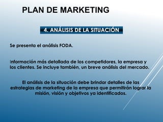 PLAN DE MARKETING
4. ANÁLISIS DE LA SITUACIÓN
Se presenta el análisis FODA.
Información más detallada de los competidores, la empresa y
los clientes. Se incluye también, un breve análisis del mercado.
El análisis de la situación debe brindar detalles de las
estrategias de marketing de la empresa que permitirán lograr la
misión, visión y objetivos ya identificados.
 