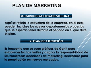 PLAN DE MARKETING
8. ESTRUCTURA ORGANIZACIONAL
Aquí se refleja la estructura de la empresa, en el cual
pueden incluirse los nuevos departamentos o puestos
que se esperan tener durante el período en el que dure
el plan.
9. PLAN DE EJECUCIÓN
Es frecuente que se usen gráficos de Gantt para
establecer fechas límites y asignar la responsabilidad de
las numerosas decisiones de marketing, necesarios para
la penetración en nuevos mercados.
 