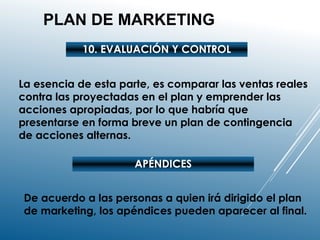PLAN DE MARKETING
10. EVALUACIÓN Y CONTROL
La esencia de esta parte, es comparar las ventas reales
contra las proyectadas en el plan y emprender las
acciones apropiadas, por lo que habría que
presentarse en forma breve un plan de contingencia
de acciones alternas.
APÉNDICES
De acuerdo a las personas a quien irá dirigido el plan
de marketing, los apéndices pueden aparecer al final.
 