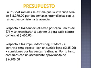 En los spot radiales se estima que la inversión será
de $ 8,370.00 por dos semanas inter-diarias con la
respectiva comisión a la agencia.
Respecto a los banners el costo por cada uno es de
$75 y se necesitarán 8 banners 2 para cada centro
comercial $ 600.00.
Respecto a las impulsadoras-degustadoras su
contrato será directo, con un sueldo base ($135.00)
+ comisiones por las ventas realizadas. Por lo tanto
contamos con un ascendente aproximado de
$ 6,700.00
 