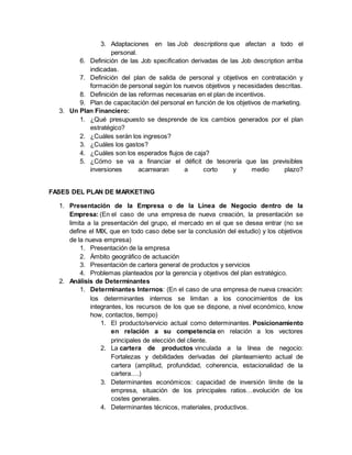 3. Adaptaciones en las Job descriptions que afectan a todo el
personal.
6. Definición de las Job specification derivadas de las Job description arriba
indicadas.
7. Definición del plan de salida de personal y objetivos en contratación y
formación de personal según los nuevos objetivos y necesidades descritas.
8. Definición de las reformas necesarias en el plan de incentivos.
9. Plan de capacitación del personal en función de los objetivos de marketing.
3. Un Plan Financiero:
1. ¿Qué presupuesto se desprende de los cambios generados por el plan
estratégico?
2. ¿Cuáles serán los ingresos?
3. ¿Cuáles los gastos?
4. ¿Cuáles son los esperados flujos de caja?
5. ¿Cómo se va a financiar el déficit de tesorería que las previsibles
inversiones acarrearan a corto y medio plazo?
FASES DEL PLAN DE MARKETING
1. Presentación de la Empresa o de la Línea de Negocio dentro de la
Empresa: (En el caso de una empresa de nueva creación, la presentación se
limita a la presentación del grupo, el mercado en el que se desea entrar (no se
define el MIX, que en todo caso debe ser la conclusión del estudio) y los objetivos
de la nueva empresa)
1. Presentación de la empresa
2. Ámbito geográfico de actuación
3. Presentación de cartera general de productos y servicios
4. Problemas planteados por la gerencia y objetivos del plan estratégico.
2. Análisis de Determinantes
1. Determinantes Internos: (En el caso de una empresa de nueva creación:
los determinantes internos se limitan a los conocimientos de los
integrantes, los recursos de los que se dispone, a nivel económico, know
how, contactos, tiempo)
1. El producto/servicio actual como determinantes. Posicionamiento
en relación a su competencia en relación a los vectores
principales de elección del cliente.
2. La cartera de productos vinculada a la línea de negocio:
Fortalezas y debilidades derivadas del planteamiento actual de
cartera (amplitud, profundidad, coherencia, estacionalidad de la
cartera….)
3. Determinantes económicos: capacidad de inversión límite de la
empresa, situación de los principales ratios…evolución de los
costes generales.
4. Determinantes técnicos, materiales, productivos.
 