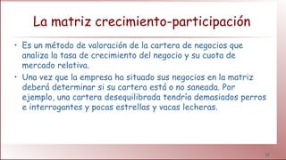 12
La matriz crecimiento-participación
• Es un método de valoración de la cartera de negocios que
analiza la tasa de crecimiento del negocio y su cuota de
mercado relativa.
• Una vez que la empresa ha situado sus negocios en la matriz
deberá determinar si su cartera está o no saneada. Por
ejemplo, una cartera desequilibrada tendría demasiados perros
e interrogantes y pocas estrellas y vacas lecheras.
 