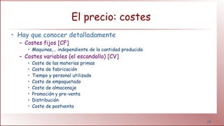 24
El precio: costes
• Hay que conocer detalladamente
– Costes fijos [CF]
• Maquinas,… independiente de la cantidad producida
– Costes variables (el escandallo) [CV]
• Coste de las materias primas
• Coste de fabricación
• Tiempo y personal utilizado
• Coste de empaquetado
• Coste de almacenaje
• Promoción y pre-venta
• Distribución
• Coste de postventa
 