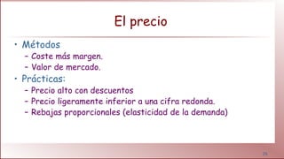 26
El precio
• Métodos
– Coste más margen.
– Valor de mercado.
• Prácticas:
– Precio alto con descuentos
– Precio ligeramente inferior a una cifra redonda.
– Rebajas proporcionales (elasticidad de la demanda)
 