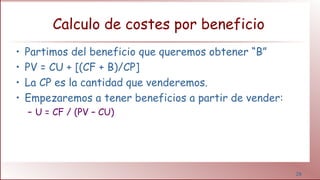 28
Calculo de costes por beneficio
• Partimos del beneficio que queremos obtener “B”
• PV = CU + [(CF + B)/CP]
• La CP es la cantidad que venderemos.
• Empezaremos a tener beneficios a partir de vender:
– U = CF / (PV – CU)
 