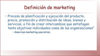 3
Definición de marketing
• Proceso de planificación y ejecución del producto,
precio, promoción y distribución de ideas, bienes y
servicios, a fin de crear intercambios que satisfagan
tanto objetivos individuales como de las organizaciones”
• American marketing asociation.
 