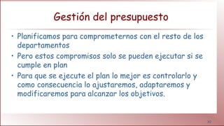 30
Gestión del presupuesto
• Planificamos para comprometernos con el resto de los
departamentos
• Pero estos compromisos solo se pueden ejecutar si se
cumple en plan
• Para que se ejecute el plan lo mejor es controlarlo y
como consecuencia lo ajustaremos, adaptaremos y
modificaremos para alcanzar los objetivos.
 