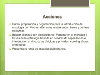  Curso, preparación y degustación para la introducción de
mixologia con Vino en diferentes restaurantes, bares y centros
nocturnos.
 Buscar alianzas con distribuidores. Penetrar en el mercado a
través de la estrategia basada en servicio de capacitación e
introducción al vino, catas dirigidas y privadas, cooking shows,
entre otros.
 Presencia o renta de espacios publicitarios.
 