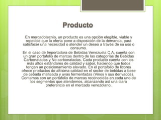 En mercadotecnia, un producto es una opción elegible, viable y
repetible que la oferta pone a disposición de la demanda, para
satisfacer una necesidad o atender un deseo a través de su uso o
consumo.
En el caso de Importadora de Bebidas Venezuela C.A, cuenta con
un gran portafolio de marcas dentro de las categorías de Bebidas
Carbonatadas y No carbonatadas. Cada producto cuenta con los
más altos estándares de calidad y sabor, haciendo que todos
tengan un posicionamiento elevado. En el portafolio de licores
ofrece productos de altísima calidad en el sector de bebidas a base
de cebada malteada y uvas fermentadas (Vinos y sus derivados).
Contamos con un portafolio de marcas reconocidas en cada uno de
los segmentos que atendemos, alcanzando así una clara
preferencia en el mercado venezolano.
 