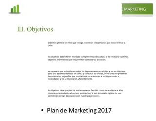 @mcielak
www.inlfuenciadigital.com.mx
• Plan	de	Marketing	2017
PLAN DE MARKETING
10
debemos plantear un reto que consiga incentivar a las personas que lo van a llevar a
cabo.
los objetivos deben tener fechas de cumplimiento adecuadas y si es necesario fijaremos
objetivos intermedios que nos permitan controlar su evolución.
es necesario que se impliquen todos los departamentos en el plan y en sus objetivos,
para ello debemos tenerlos en cuenta y consultar su opinión, de lo contrario podemos
desmotivarlos, es posible que los objetivos no se adapten a sus capacidades o
necesidades, y no se implicarán suficientemente.
los objetivos tiene que ser los suficientemente flexibles como para adaptarse a las
circunstancias dadas en el periodo establecido. Si son demasiado rígidos, no nos
permitirán corregir desviaciones en nuestras previsiones.
MOTIVADORES
ACOTADOS
CONSENSUADOS
FLEXIBLES
III. Objetivos
 