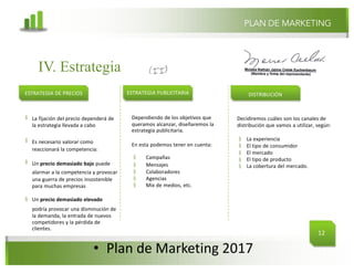 @mcielak
www.inlfuenciadigital.com.mx
§
§
§
§
La fijación del precio dependerá de
la estrategia llevada a cabo
Es necesario valorar como
reaccionará la competencia:
Un precio demasiado bajo puede
alarmar a la competencia y provocar
una guerra de precios insostenible
para muchas empresas
Un precio demasiado elevado
podría provocar una disminución de
la demanda, la entrada de nuevos
competidores y la pérdida de
clientes.
• Plan	de	Marketing	2017
IV. Estrategia
ESTRATEGIA DE PRECIOS ESTRATEGIA PUBLICITARIA
PLAN DE MARKETING
DISTRIBUCIÓN
Dependiendo de los objetivos que
queramos alcanzar, diseñaremos la
estrategia publicitaria.
En esta podemos tener en cuenta:
§ Campañas
§ Mensajes
§ Colaboradores
§ Agencias
§ Mix de medios, etc.
Decidiremos cuáles son los canales de
distribución que vamos a utilizar, según:
§
§
§
§
§
La experiencia
El tipo de consumidor
El mercado
El tipo de producto
La cobertura del mercado.
12
 