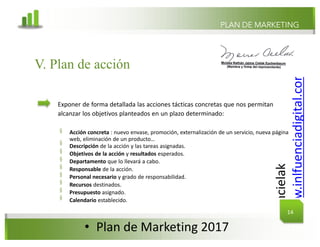@mcielak
www.inlfuenciadigital.com.mx
§
§
§
§
§
§
§
§
§
PLAN DE MARKETING
V. Plan de acción
Exponer de forma detallada las acciones tácticas concretas que nos permitan
alcanzar los objetivos planteados en un plazo determinado:
Acción concreta : nuevo envase, promoción, externalización de un servicio, nueva página
web, eliminación de un producto…
Descripción de la acción y las tareas asignadas.
Objetivos de la acción y resultados esperados.
Departamento que lo llevará a cabo.
Responsable de la acción.
Personal necesario y grado de responsabilidad.
Recursos destinados.
Presupuesto asignado.
Calendario establecido.
14
• Plan	de	Marketing	2017
 