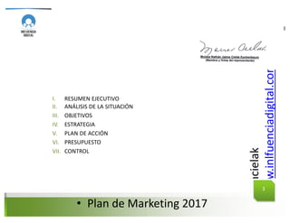 @mcielak
www.inlfuenciadigital.com.mx
• Plan	de	Marketing	2017
I.
II.
III.
IV.
V.
VI.
VII.
RESUMEN EJECUTIVO
ANÁLISIS DE LA SITUACIÓN
OBJETIVOS
ESTRATEGIA
PLAN DE ACCIÓN
PRESUPUESTO
CONTROL
PLAN DE MARKETING
3
 
