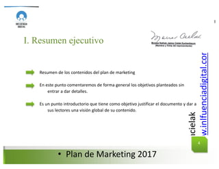 @mcielak
www.inlfuenciadigital.com.mx
• Plan	de	Marketing	2017
PLAN DE MARKETING
I. Resumen ejecutivo
Resumen de los contenidos del plan de marketing
En este punto comentaremos de forma general los objetivos planteados sin
entrar a dar detalles.
Es un punto introductorio que tiene como objetivo justificar el documento y dar a
sus lectores una visión global de su contenido.
4
 