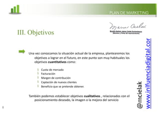 @mcielak
www.inlfuenciadigital.com.mx
§
§
§
§
§
Cuota de mercado
Facturación
Margen de contribución
Captación de nuevos clientes
Beneficio que se pretende obtener.
También podemos establecer objetivos cualitativos , relacionados con el
posicionamiento deseado, la imagen o la mejora del servicio
PLAN DE MARKETING
III. Objetivos
Una vez conozcamos la situación actual de la empresa, plantearemos los
objetivos a lograr en el futuro, en este punto son muy habituales los
objetivos cuantitativos como:
8
 