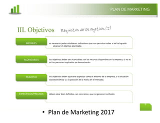 @mcielak
www.inlfuenciadigital.com.mx
• Plan	de	Marketing	2017
PLAN DE MARKETING
9
es necesario poder establecer indicadores que nos permitan saber si se ha logrado
alcanzar el objetivo planteado.
los objetivos deben ser alcanzables con los recursos disponibles en la empresa, si no es
así las personas implicadas se desmotivarán.
los objetivos deben ajustarse aspectos como el entorno de la empresa, a la situación
socioeconómica y a la posición de la marca en el mercado.
deben estar bien definidos, ser concretos y que no generen confusión.
MEDIBLES
ALCANZABLES
REALISTAS
ESPECÍFICOS/PRECISOS
III. Objetivos
 