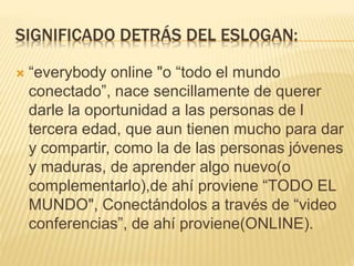 SIGNIFICADO DETRÁS DEL ESLOGAN:
 “everybody online "o “todo el mundo
conectado”, nace sencillamente de querer
darle la oportunidad a las personas de l
tercera edad, que aun tienen mucho para dar
y compartir, como la de las personas jóvenes
y maduras, de aprender algo nuevo(o
complementarlo),de ahí proviene “TODO EL
MUNDO", Conectándolos a través de “video
conferencias”, de ahí proviene(ONLINE).
 