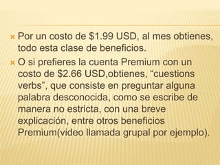  Por un costo de $1.99 USD, al mes obtienes,
todo esta clase de beneficios.
 O si prefieres la cuenta Premium con un
costo de $2.66 USD,obtienes, “cuestions
verbs”, que consiste en preguntar alguna
palabra desconocida, como se escribe de
manera no estricta, con una breve
explicación, entre otros beneficios
Premium(video llamada grupal por ejemplo).
 