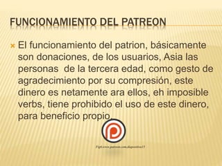 FUNCIONAMIENTO DEL PATREON
 El funcionamiento del patrion, básicamente
son donaciones, de los usuarios, Asia las
personas de la tercera edad, como gesto de
agradecimiento por su compresión, este
dinero es netamente ara ellos, eh imposible
verbs, tiene prohibido el uso de este dinero,
para beneficio propio.
Fig6,www.patreon.com,diapositiva15
 