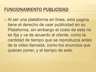FUNCIONAMIENTO PUBLICIDAD
 Al ser una plataforma en línea, esta pagina
tiene el derecho de usar publicidad en su
Plataforma, sin embargo el costo de esta no
es fija y va de acuerdo al cliente, como la
cantidad de tiempo que se reproduzca antes
de la video llamada, como los anuncios que
quieran poner, y el tiempo de este.
 