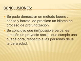 CONCLUSIONES:
 Se pudo demostrar un método bueno ,
bonito y barato de practicar un idioma en
proceso de profundización.
 Se concluyo que (im)possible verbs, es
también un proyecto social, que cumple una
buena obra, respecto a las personas de la
tercera edad.
 