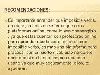 RECOMENDACIONES:
 Es importante entender que imposible verbs,
no maneja el mismo sistema que otras
plataformas online, como lo son openenglish
, ya que estas cuentan con profesores online
para aprender desde cero, mientras que
imposible verbs, es mas una plataforma para
practicar con un cierto nivel, esto no quiere
decir que si no tienes bases no puedes
usarlo ya que muy seguramente, ellos, te
ayudaran.
 