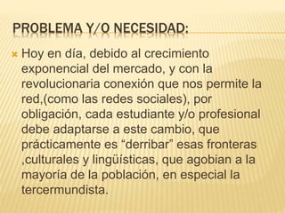PROBLEMA Y/O NECESIDAD:
 Hoy en día, debido al crecimiento
exponencial del mercado, y con la
revolucionaria conexión que nos permite la
red,(como las redes sociales), por
obligación, cada estudiante y/o profesional
debe adaptarse a este cambio, que
prácticamente es “derribar” esas fronteras
,culturales y lingüísticas, que agobian a la
mayoría de la población, en especial la
tercermundista.
 