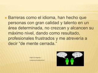  Barreras como el idioma, han hecho que
personas con gran calidad y talento en un
área determinada, no crezcan y alcancen su
máximo nivel, dando como resultado,
profesionales frustrados y me atrevería a
decir “de mente cerrada.”
Fig0.G.E.lenguaje y
comunicación,dipositiva4.
 