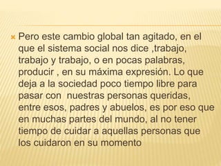  Pero este cambio global tan agitado, en el
que el sistema social nos dice ,trabajo,
trabajo y trabajo, o en pocas palabras,
producir , en su máxima expresión. Lo que
deja a la sociedad poco tiempo libre para
pasar con nuestras personas queridas,
entre esos, padres y abuelos, es por eso que
en muchas partes del mundo, al no tener
tiempo de cuidar a aquellas personas que
los cuidaron en su momento
 