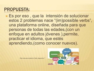 PROPUESTA:
 Es por eso , que la intensión de solucionar
estos 2 problemas nace “(im)possible verbs”,
una plataforma online, diseñada para que
personas de todas las edades,(con un
enfoque en adultos jóvenes ),permite,
practicar el idioma, que estés
aprendiendo,(como conocer nuevos).
Fig3,cslm,universidad de Cádiz, diapositiva 7
 