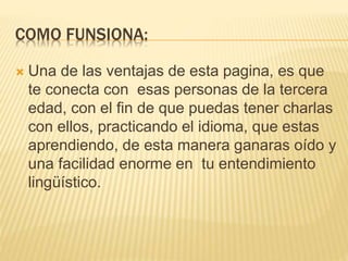 COMO FUNSIONA:
 Una de las ventajas de esta pagina, es que
te conecta con esas personas de la tercera
edad, con el fin de que puedas tener charlas
con ellos, practicando el idioma, que estas
aprendiendo, de esta manera ganaras oído y
una facilidad enorme en tu entendimiento
lingüístico.
 