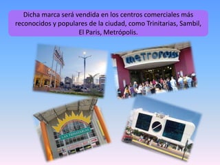Dicha marca será vendida en los centros comerciales más
reconocidos y populares de la ciudad, como Trinitarias, Sambil,
El Paris, Metrópolis.
 