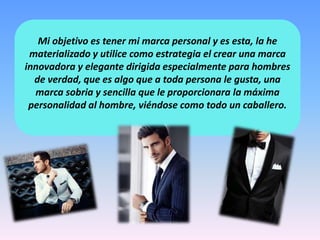 Mi objetivo es tener mi marca personal y es esta, la he
materializado y utilice como estrategia el crear una marca
innovadora y elegante dirigida especialmente para hombres
de verdad, que es algo que a toda persona le gusta, una
marca sobria y sencilla que le proporcionara la máxima
personalidad al hombre, viéndose como todo un caballero.
 