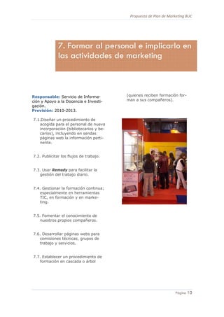 Propuesta de Plan de Marketing BUC 
10
Página 10
Responsable: Servicio de Informa-
ción y Apoyo a la Docencia e Investi-
gación.
Previsión: 2010-2013.
7.1.Diseñar un procedimiento de
acogida para el personal de nueva
incorporación (bibliotecarios y be-
carios), incluyendo en sendas
páginas web la información perti-
nente.
7.2. Publicitar los flujos de trabajo.
7.3. Usar Remedy para facilitar la
gestión del trabajo diario.
7.4. Gestionar la formación continua;
especialmente en herramientas
TIC, en formación y en marke-
ting.
7.5. Fomentar el conocimiento de
nuestros propios compañeros.
7.6. Desarrollar páginas webs para
comisiones técnicas, grupos de
trabajo y servicios.
7.7. Establecer un procedimiento de
formación en cascada o árbol
(quienes reciben formación for-
man a sus compañeros).
7. Formar al personal e implicarlo en
las actividades de marketing
 