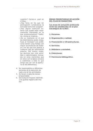 Propuesta de Plan de Marketing BUC 
3
Página 3
cuestión? Correo-e, post en
el blog…
- ¿Hay foros en los que sin
participación complutense la
actividad sería bien acogida?
- ¿Hay alguna institución ex-
terna que pueda estar espe-
cialmente interesada en lo
que promocionamos? Teléfo-
no, correo-e, trípticos…
- ¿Es un momento en el que
los destinatarios serán recep-
tivos al mensaje? Los profe-
sores tienen unas fechas con
mayor acumulación de traba-
jo y en las que son opacos a
cualquier tipo de información
externa. Del mismo modo,
los alumnos son más sensi-
bles a determinados mensa-
jes en unos momentos que
en otros (en la época cercana
a exámenes a todo lo que
tenga que ver con la apertu-
ra de las bibliotecas).
4. Se responsabiliza a diferentes
personas de la ejecución de
cada una de las actividades.
5. Se llevan a cabo las tareas
programadas
6. Se evalúa el impacto obtenido
y se guarda registro del mis-
mo.
ÁREAS PRIORITARIAS DE ACCIÓN
DEL PLAN DE MARKETING
Las áreas de actuación preferente
serán las establecidas en el plan
estratégico de la BUC:
1. Personas.
2. Organización y calidad.
3. Financiación e infraestructuras.
4. Servicios.
5. Biblioteca y sociedad.
6. Colecciones.
7. Patrimonio bibliográfico.
 