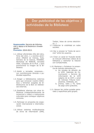 Propuesta de Plan de Marketing BUC 
4
Página 4
Responsable: Servicio de Informa-
ción y Apoyo a la Docencia e Investi-
gación.
Previsión: 2010-2013.
1.1. Utilizar efemérides (Día del Libro,
Feria del Libro…) y eventos perió-
dicos (Madrid es Ciencia, Aula,
Semana de la Ciencia, FESABID,
Workshop de REBIUN, Jornadas
CRAI, Congreso de la IFLA…) para
promocionar la imagen de la Bi-
blioteca.
1.2. Asistir a jornadas, congresos...
con contribuciones directas o pu-
blicidad específica.
1.3. Acoger a bibliotecarios externos
para que conozcan nuestra biblio-
teca y fomentar acogidas de bi-
bliotecarios de la BUC en bibliote-
cas externas.
1.4. Establecer alianzas con otras bi-
bliotecas (independientemente de
consorcios o redes) e instituciones
culturales para conseguir objetivos
comunes.
1.5. Participar en proyectos de coope-
ración internacional e interinstitu-
cional.
1.6. Utilizar sistemas multitudinarios
de envío de información (SMS,
Twitter, listas de correo electróni-
co…).
1.7. Potenciar la visibilidad en redes
sociales.
1.8. Dar a conocer la “Carta de servi-
cios” entre los usuarios.
1.9. Crear un canal en Youtube donde
se incluyan diferentes vídeos de la
biblioteca y estrechar la relación
con Complumedia.
1.10. Mantener y fortalecer la presen-
cia de noticias relevantes en:
a. los canales de difusión de
la UCM: Gabinete de Co-
municación y Servicio de
Información de la UCM
(página de la UCM y canal
de noticias) Tribuna Com-
plutense, InfoRadio, etc.
b. prensa, radio y TV, tanto
de pago como gratuitos.
1.11. Apoyar las visitas guiadas gene-
rales y específicas para grupos.
1. Dar publicidad de los objetivos y
actividades de la Biblioteca
 