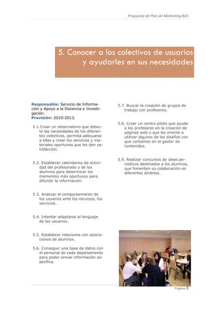 Propuesta de Plan de Marketing BUC 
8
Página 8
Responsable: Servicio de Informa-
ción y Apoyo a la Docencia e Investi-
gación.
Previsión: 2010-2013.
5.1.Crear un observatorio que detec-
te las necesidades de los diferen-
tes colectivos, permita adecuarse
a ellas y crear los servicios y ma-
teriales oportunos que les den sa-
tisfacción.
5.2. Establecer calendarios de activi-
dad del profesorado y de los
alumnos para determinar los
momentos más oportunos para
difundir la información.
5.3. Analizar el comportamiento de
los usuarios ante los recursos, los
servicios…
5.4. Intentar adaptarse al lenguaje
de los usuarios.
5.5. Establecer relaciones con asocia-
ciones de alumnos.
5.6. Conseguir una base de datos con
el personal de cada departamento
para poder enviar información es-
pecífica.
5.7. Buscar la creación de grupos de
trabajo con profesores.
5.8. Crear un centro piloto que ayude
a los profesores en la creación de
páginas web o que les oriente a
utilizar algunos de los diseños con
que contamos en el gestor de
contenidos.
5.9. Realizar concursos de ideas pe-
riódicos destinados a los alumnos,
que fomenten su colaboración en
diferentes ámbitos.
5. Conocer a los colectivos de usuarios
y ayudarles en sus necesidades
 