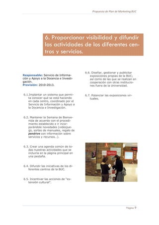 Propuesta de Plan de Marketing BUC 
9
Página 9
Responsable: Servicio de Informa-
ción y Apoyo a la Docencia e Investi-
gación.
Previsión: 2010-2013.
6.1.Implantar un sistema que permi-
ta conocer qué se está haciendo
en cada centro, coordinado por el
Servicio de Información y Apoyo a
la Docencia e Investigación.
6.2. Mantener la Semana de Bienve-
nida de acuerdo con el procedi-
miento establecido e ir incor-
porándole novedades (videojue-
go, sorteo de manuales, regalo de
pendrive con información sobre
servicios y recursos…).
6.3. Crear una agenda común de to-
das nuestras actividades que se
incluiría en la página principal en
una pestaña.
6.4. Difundir las iniciativas de los di-
ferentes centros de la BUC.
6.5. Incentivar las acciones de “ex-
tensión cultural”.
6.6. Diseñar, gestionar y publicitar
exposiciones propias de la BUC;
así como de las que se realizan en
cooperación con otras institucio-
nes fuera de la Universidad.
6.7. Potenciar las exposiciones vir-
tuales.
6. Proporcionar visibilidad y difundir
las actividades de los diferentes cen-
tros y servicios.
 