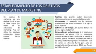 ESTABLECIMIENTO DE LOS OBJETIVOS
DEL PLAN DE MARKETING
Un objetivo de
marketing es una
declaración de lo que
se debe lograr por
medio de las
actividades de
marketing. Para ser
útiles, los objetivos
establecidos deben
cumplir varios
criterios:
Realistas: Los gerentes deben desarrollar
objetivos que tengan la oportunidad de cumplir.
Mensurables: Es necesario que los gerentes
puedan medir de forma cuantitativa si se logra o
no un objetivo
Definido en el tiempo: ¿En cuánto tiempo es
preciso lograr el objetivo?
Comparado con un benchmark: Si el objetivo es
incrementar las ventas 15%, es importante
conocer la línea de base con la cual se medirá el
objetivo. ¿Serán las ventas actuales? ¿Las ventas
del año pasado? Por ejemplo: “Incrementar 15%
las ventas de alimento Purina para gato en
comparación con las ventas de 2010, que fueron
de $300 millones.”
19
 