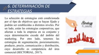 6. DETERMINACIÓN DE
ESTRATEGIAS
20
La selección de estrategias está condicionada
por el tipo de objetivos que se hayan fijado y
podrán ser establecidas a distintos niveles. Por
un lado, están las estrategias corporativas, que
afectan a toda la empresa en su conjunto y
cuya determinación excede del ámbito del
marketing. Por otro lado, tenemos las
estrategias de segmentación, posicionamiento,
producto, precio, comunicación y distribución,
cuyo desarrollo es competencia del área
comercial (SECTORIAL, 2017).
 